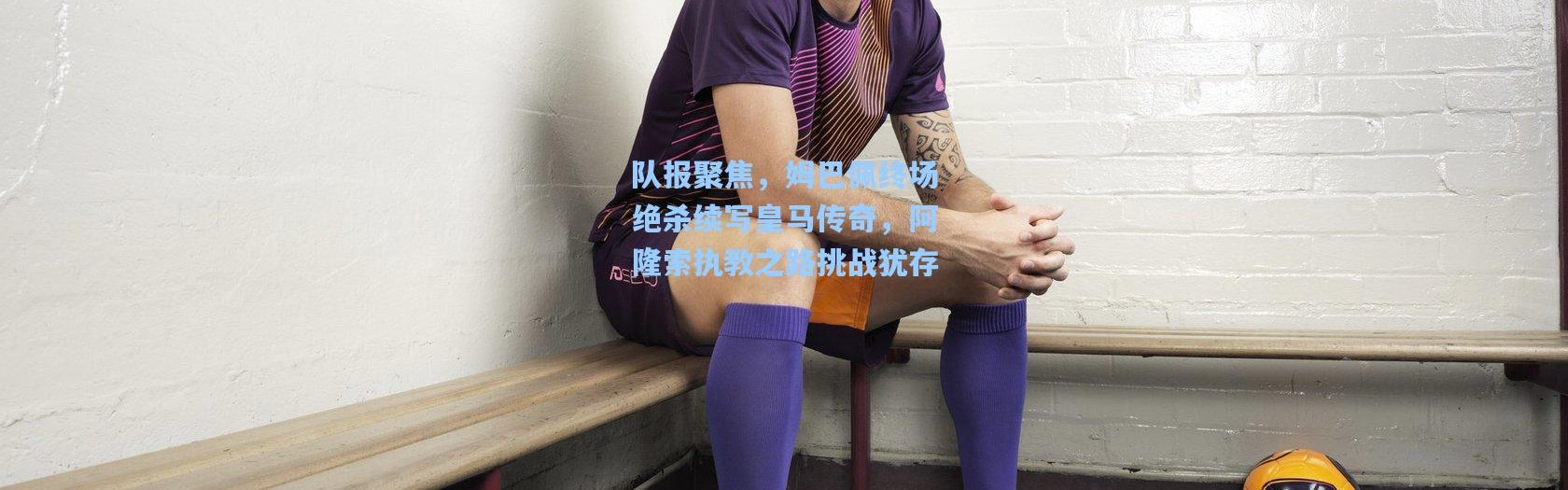 队报聚焦，姆巴佩终场绝杀续写皇马传奇，阿隆索执教之路挑战犹存