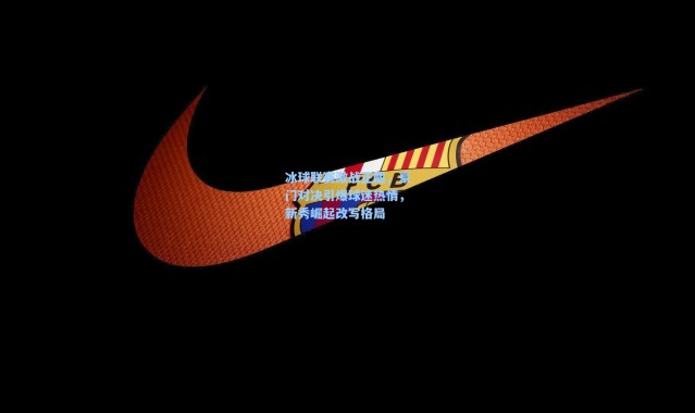 冰球联赛激战正酣，豪门对决引爆球迷热情，新秀崛起改写格局