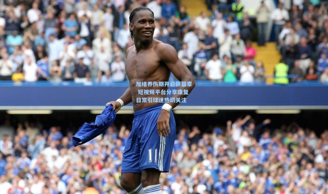 加维养伤期开启新篇章 短视频平台分享康复日常引球迷热切关注