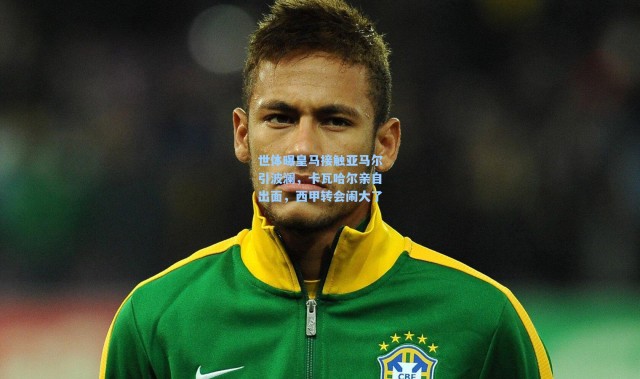 世体曝皇马接触亚马尔引波澜，卡瓦哈尔亲自出面，西甲转会闹大了