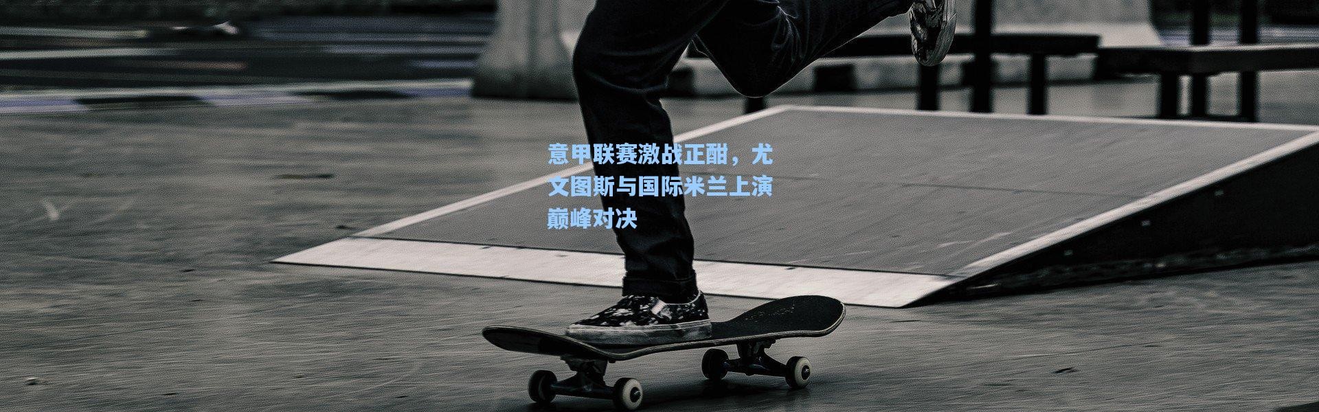 意甲联赛激战正酣，尤文图斯与国际米兰上演巅峰对决