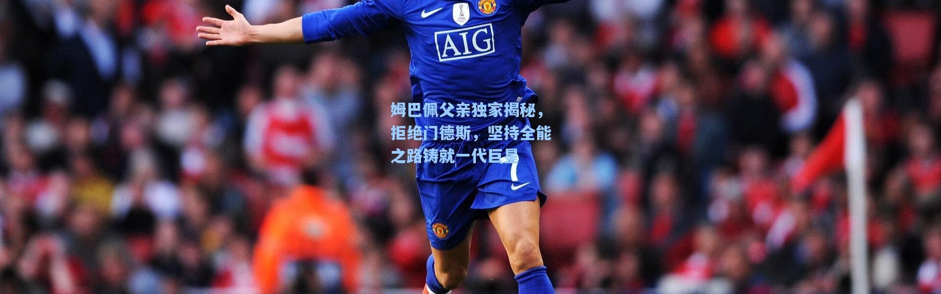 姆巴佩父亲独家揭秘，拒绝门德斯，坚持全能之路铸就一代巨星