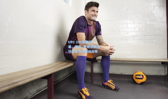 UFC 296震撼落幕，莱昂·爱德华兹成功卫冕次中量级冠军