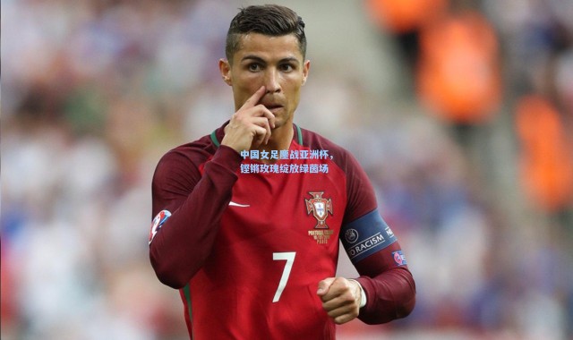 中国女足鏖战亚洲杯，铿锵玫瑰绽放绿茵场