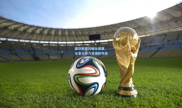 国羽新星闪耀全英赛，女单小将力克强敌夺冠