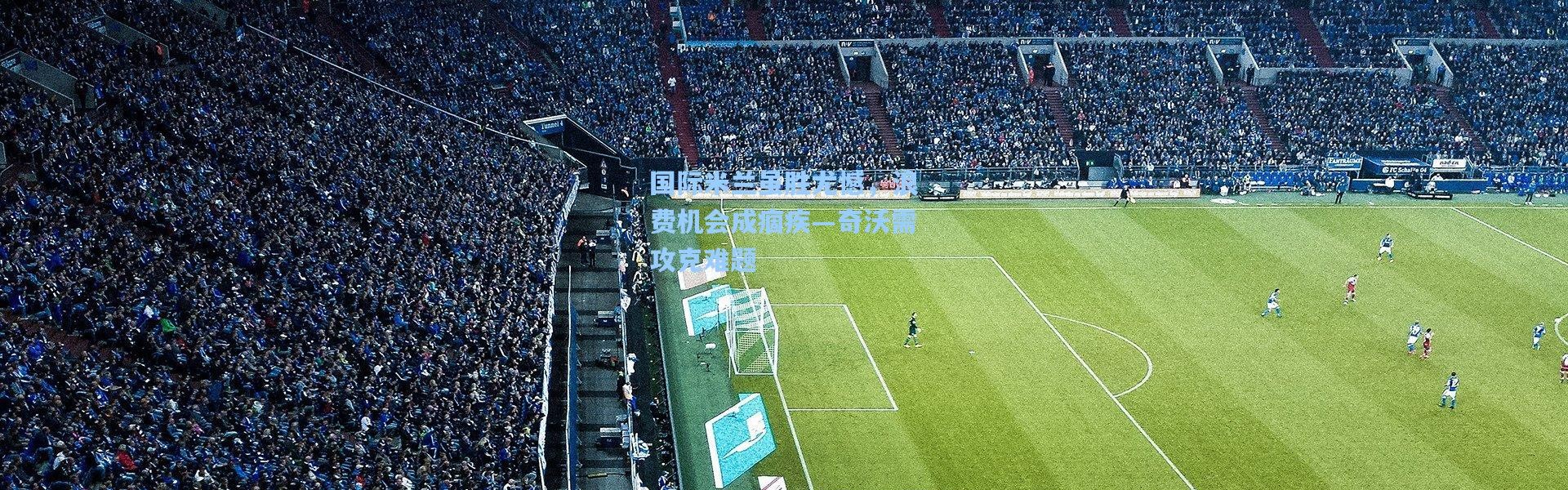 国际米兰虽胜尤憾，浪费机会成痼疾—奇沃需攻克难题