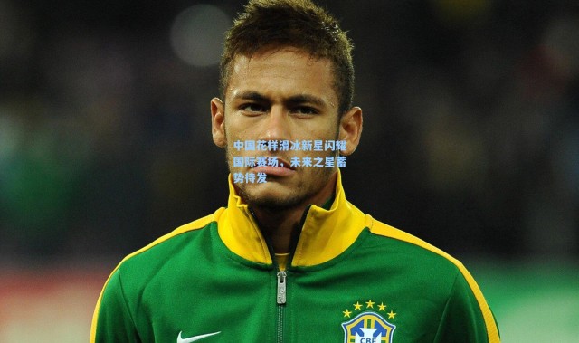 中国花样滑冰新星闪耀国际赛场，未来之星蓄势待发