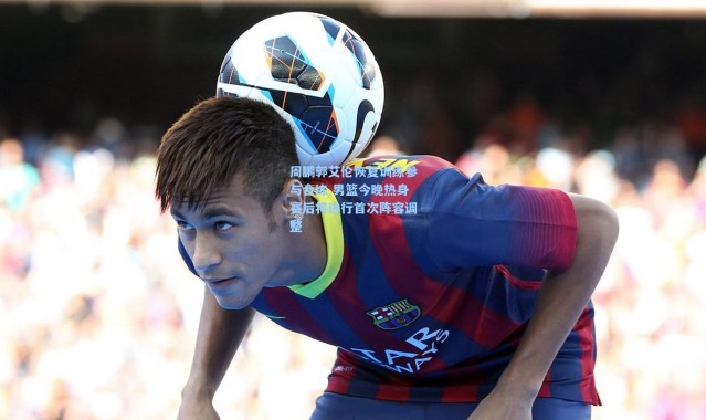 周鹏郭艾伦恢复训练参与合练 男篮今晚热身赛后将进行首次阵容调整