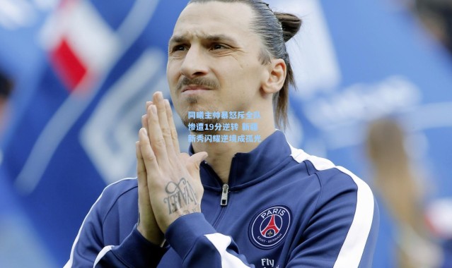 同曦主帅暴怒斥全队 惨遭19分逆转 新疆新秀闪耀逆境成孤光