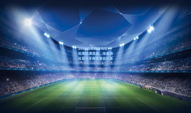 2024北京国际马拉松赛圆满落幕，埃塞俄比亚选手刷新赛会纪录