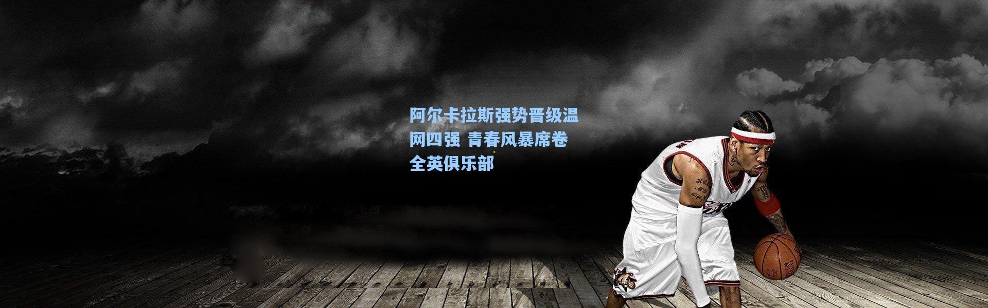 阿尔卡拉斯强势晋级温网四强 青春风暴席卷全英俱乐部