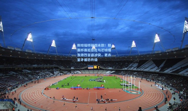 斯坦福桥硝烟未散！联赛杯赛后恩佐与芒特爆发激烈言语冲突，更衣室矛盾恐升级