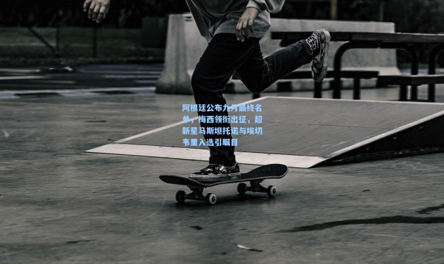 阿根廷公布九月最终名单，梅西领衔出征，超新星马斯坦托诺与埃切韦里入选引瞩目