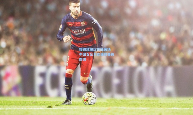 铿锵玫瑰绽放绿茵场 中国女足力克强敌晋级四强