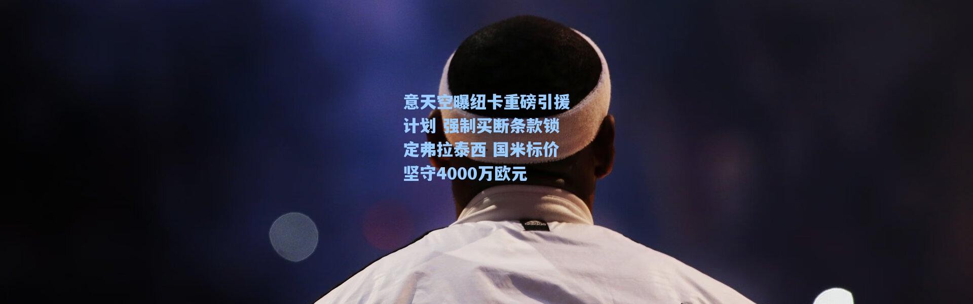 意天空曝纽卡重磅引援计划 强制买断条款锁定弗拉泰西 国米标价坚守4000万欧元