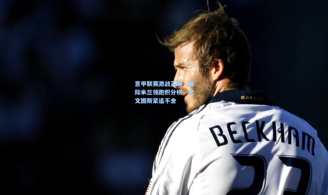 意甲联赛激战正酣，国际米兰领跑积分榜，尤文图斯紧追不舍