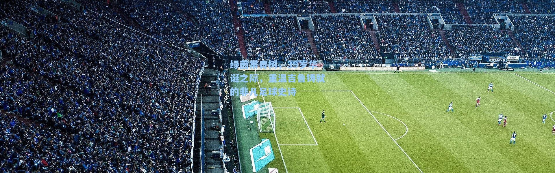 绿茵常青树，39岁华诞之际，重温吉鲁铸就的非凡足球史诗