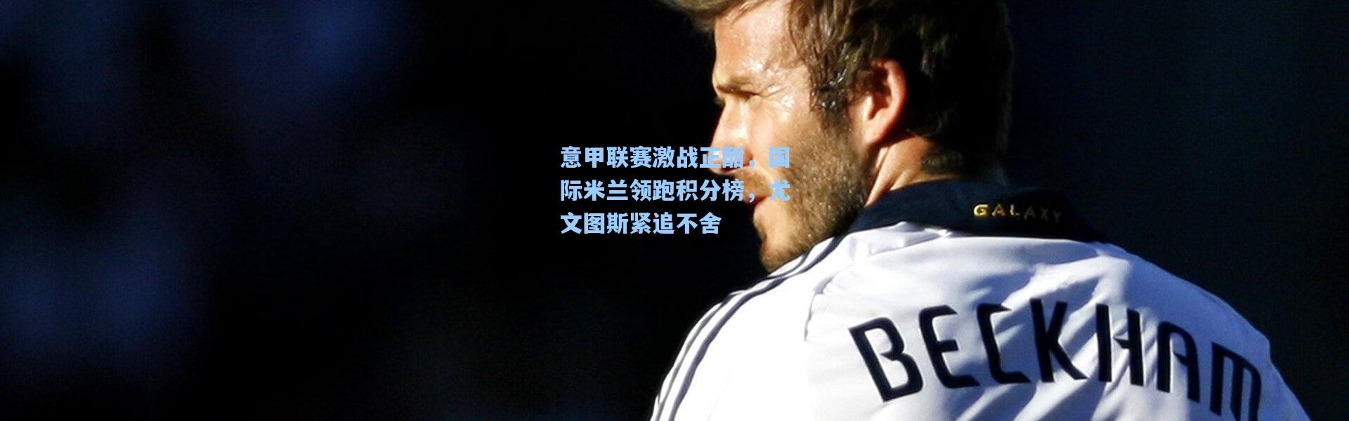 意甲联赛激战正酣，国际米兰领跑积分榜，尤文图斯紧追不舍