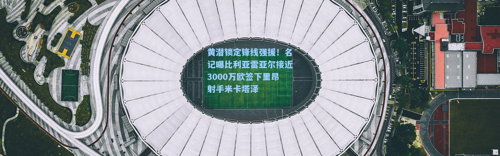 黄潜锁定锋线强援！名记曝比利亚雷亚尔接近3000万欧签下里昂射手米卡塔泽