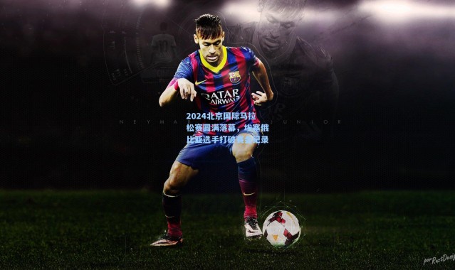 2024北京国际马拉松赛圆满落幕，埃塞俄比亚选手打破赛会纪录