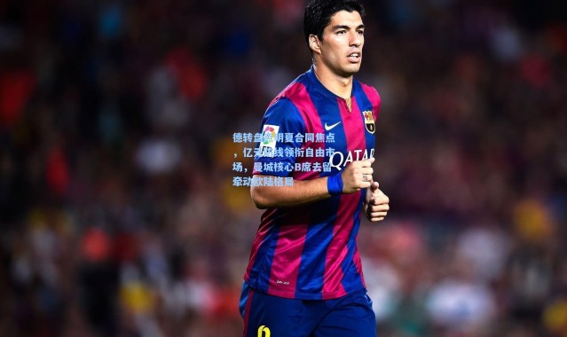 德转盘点明夏合同焦点，亿元防线领衔自由市场，曼城核心B席去留牵动欧陆格局