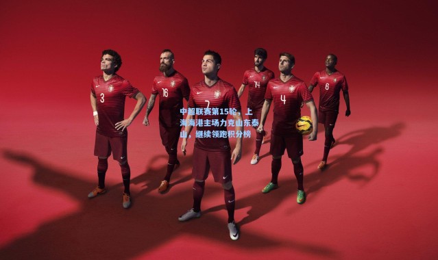 中超联赛第15轮，上海海港主场力克山东泰山，继续领跑积分榜