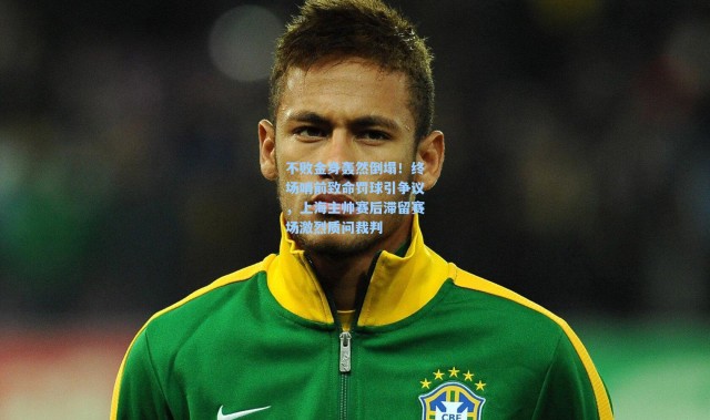 不败金身轰然倒塌！终场哨前致命罚球引争议，上海主帅赛后滞留赛场激烈质问裁判