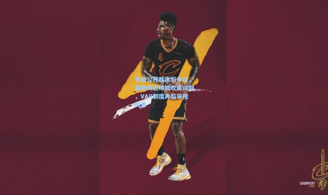 韦伯公开裁定引争议，富勒姆进球被吹属误判，VAR制度再临审视风暴