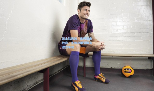 汪士钦风波，批评但未放弃，主帅决策引网友激烈争议