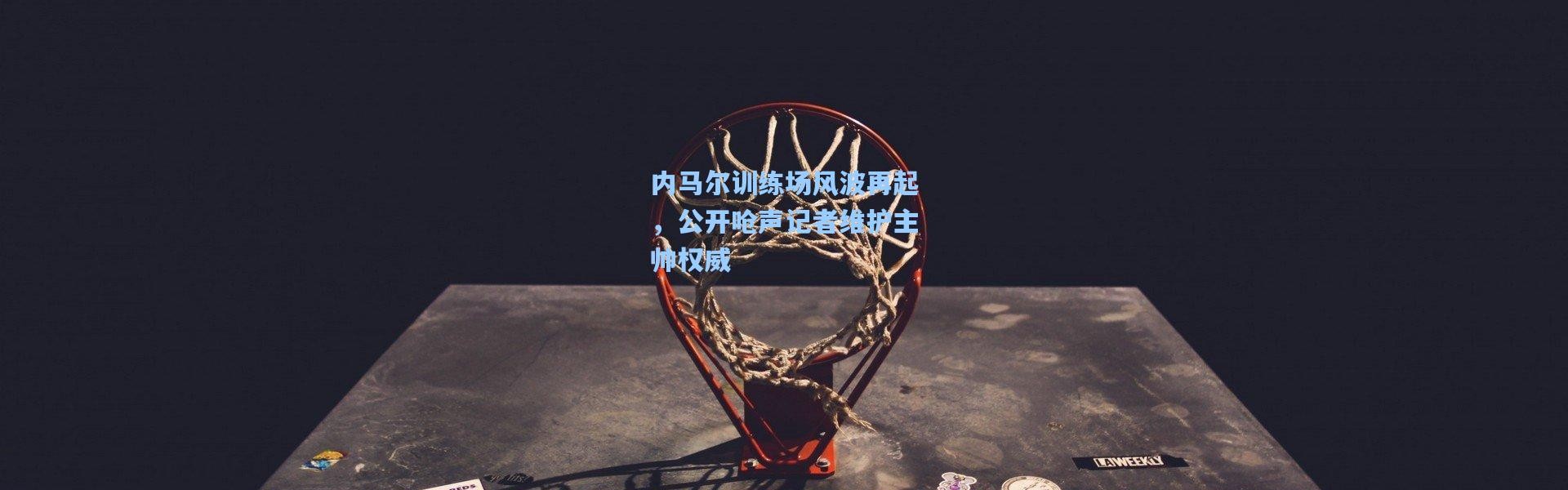 内马尔训练场风波再起，公开呛声记者维护主帅权威