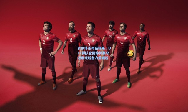 青训体系再结硕果，U17梯队全国锦标赛夺冠展现后备力量崛起