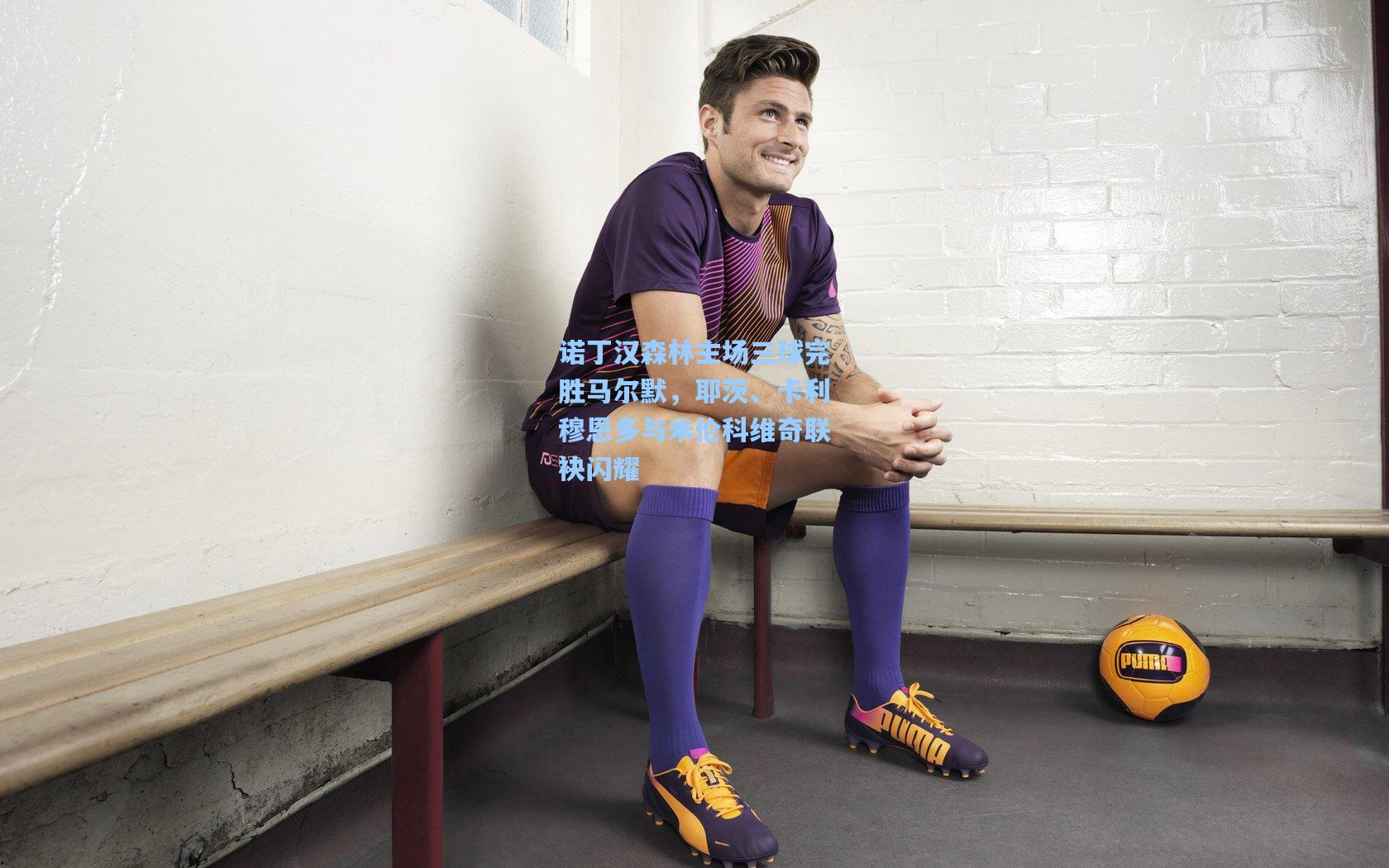 诺丁汉森林主场三球完胜马尔默，耶茨、卡利穆恩多与米伦科维奇联袂闪耀