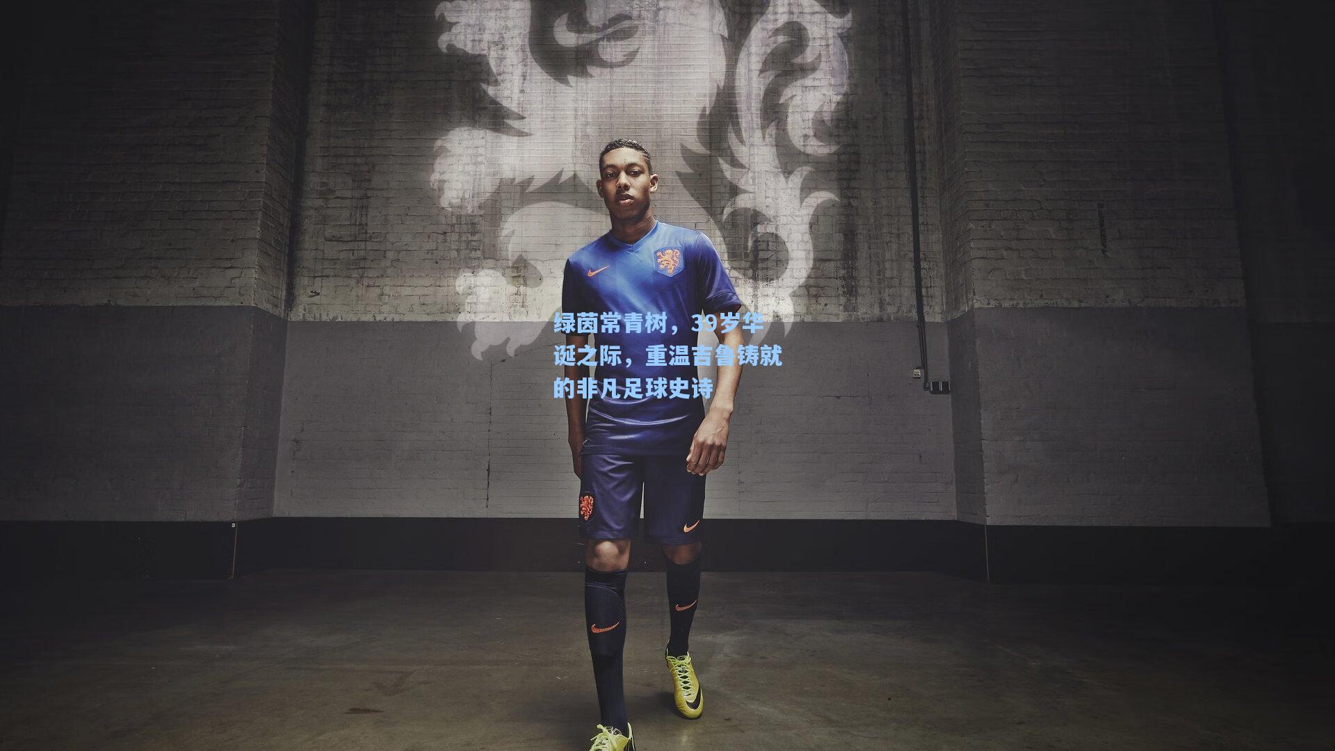 绿茵常青树，39岁华诞之际，重温吉鲁铸就的非凡足球史诗