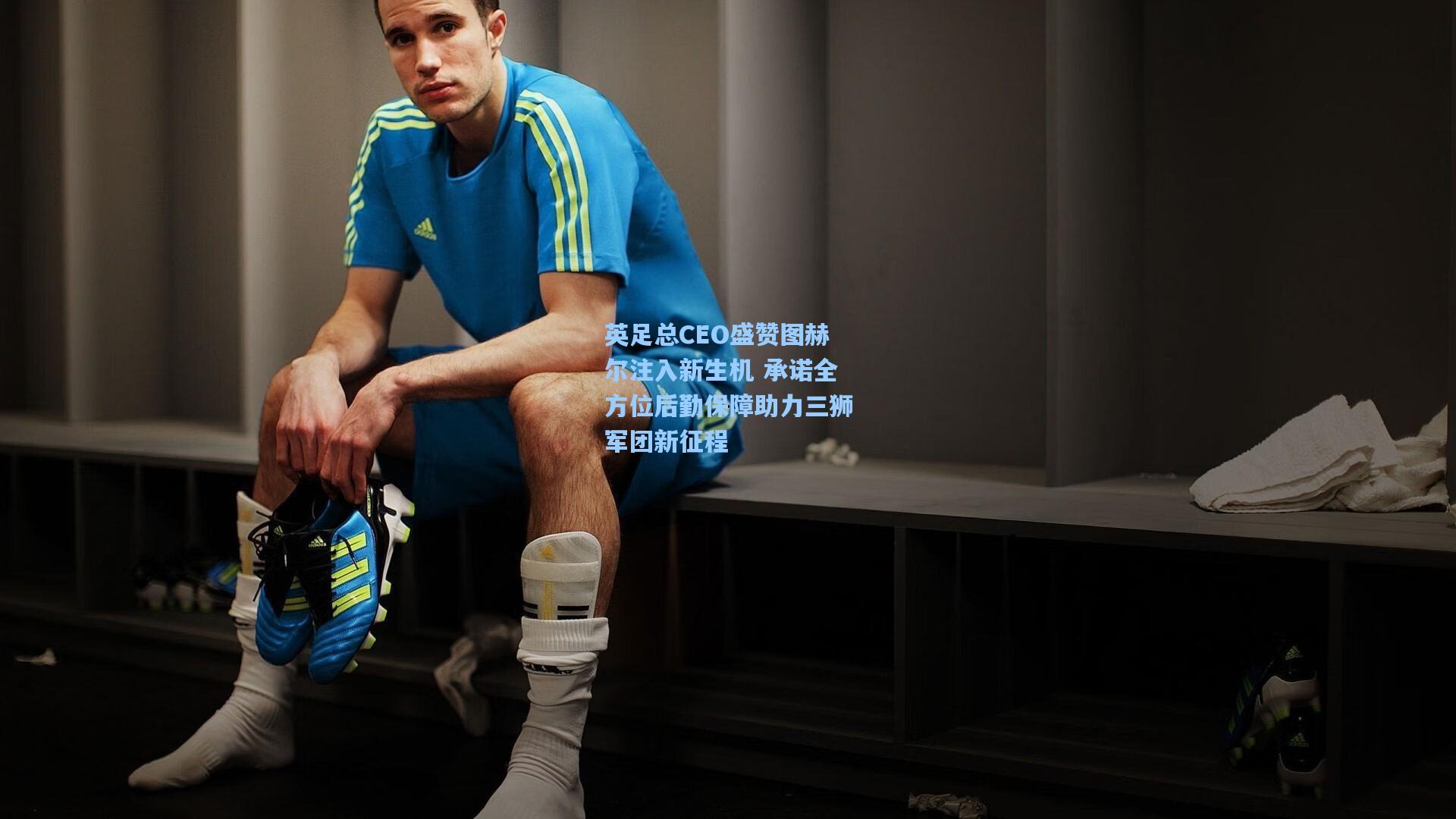 英足总CEO盛赞图赫尔注入新生机 承诺全方位后勤保障助力三狮军团新征程